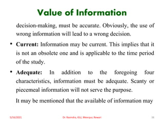 Value of Information
decision-making, must be accurate. Obviously, the use of
wrong information will lead to a wrong decision.
• Current: Information may be current. This implies that it
is not an obsolete one and is applicable to the time period
of the study.
• Adequate: In addition to the foregoing four
characteristics, information must be adequate. Scanty or
piecemeal information will not serve the purpose.
It may be mentioned that the available of information may
5/16/2021 Dr. Ravindra, IGU, Meerpur, Rewari 38
 