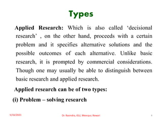 Types
Applied Research: Which is also called ‘decisional
research’ , on the other hand, proceeds with a certain
problem and it specifies alternative solutions and the
possible outcomes of each alternative. Unlike basic
research, it is prompted by commercial considerations.
Though one may usually be able to distinguish between
basic research and applied research.
Applied research can be of two types:
(i) Problem – solving research
5/16/2021 4
Dr. Ravindra, IGU, Meerpur, Rewari
 