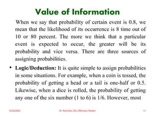 Value of Information
When we say that probability of certain event is 0.8, we
mean that the likelihood of its occurrence is 8 time out of
10 or 80 percent. The more we think that a particular
event is expected to occur, the greater will be its
probability and vice versa. There are three sources of
assigning probabilities.
• Logic/Deduction: It is quite simple to assign probabilities
in some situations. For example, when a coin is tossed, the
probability of getting a head or a tail is one-half or 0.5.
Likewise, when a dice is rolled, the probability of getting
any one of the six number (1 to 6) is 1/6. However, most
5/16/2021 Dr. Ravindra, IGU, Meerpur, Rewari 40
 