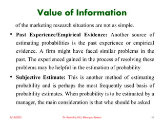 Value of Information
of the marketing research situations are not as simple.
• Past Experience/Empirical Evidence: Another source of
estimating probabilities is the past experience or empirical
evidence. A firm might have faced similar problems in the
past. The experienced gained in the process of resolving these
problems may be helpful in the estimation of probability
• Subjective Estimate: This is another method of estimating
probability and is perhaps the most frequently used basis of
probability estimates. When probability is to be estimated by a
manager, the main consideration is that who should be asked
5/16/2021 Dr. Ravindra, IGU, Meerpur, Rewari 41
 