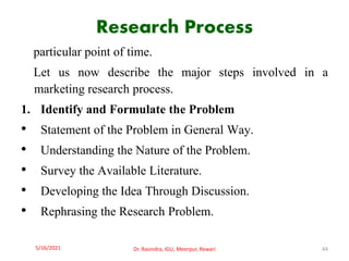 Research Process
particular point of time.
Let us now describe the major steps involved in a
marketing research process.
1. Identify and Formulate the Problem
• Statement of the Problem in General Way.
• Understanding the Nature of the Problem.
• Survey the Available Literature.
• Developing the Idea Through Discussion.
• Rephrasing the Research Problem.
5/16/2021 Dr. Ravindra, IGU, Meerpur, Rewari 44
 
