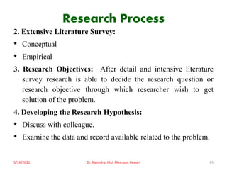 Research Process
2. Extensive Literature Survey:
• Conceptual
• Empirical
3. Research Objectives: After detail and intensive literature
survey research is able to decide the research question or
research objective through which researcher wish to get
solution of the problem.
4. Developing the Research Hypothesis:
• Discuss with colleague.
• Examine the data and record available related to the problem.
5/16/2021 Dr. Ravindra, IGU, Meerpur, Rewari 45
 