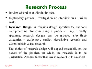 Research Process
• Review of similar studies in the area.
• Exploratory personal investigation or interview on a limited
scale.
5. Research Design: A research design specifies the methods
and procedures for conducting a particular study. Broadly
speaking, research designs can be grouped into three
categories – exploratory studies, descriptive research and
experimental/ causal research.
The choice of research design will depend essentially on the
nature of the problem on which the research is to be
undertaken. Another factor that is also relevant in this respect
5/16/2021 Dr. Ravindra, IGU, Meerpur, Rewari 46
 