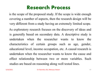 Research Process
is the scope of the proposed study. If the scope is wide enough
covering a number of aspects, then the research design will be
very different from a study having an extremely limited scope.
As exploratory research focuses on the discovery of ideas and
is generally based on secondary data. A descriptive study is
undertaken when the researcher wants to know the
characteristics of certain groups such as age, gender,
educational level, income occupation, etc. A causal research is
undertaken when the researcher wants to know the cause and
effect relationship between two or more variables. Such
studies are based on reasoning along well tested lines.
5/16/2021 Dr. Ravindra, IGU, Meerpur, Rewari 47
 