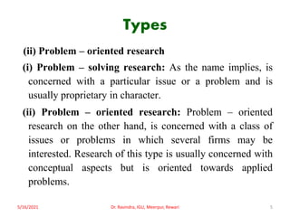 Types
(ii) Problem – oriented research
(i) Problem – solving research: As the name implies, is
concerned with a particular issue or a problem and is
usually proprietary in character.
(ii) Problem – oriented research: Problem – oriented
research on the other hand, is concerned with a class of
issues or problems in which several firms may be
interested. Research of this type is usually concerned with
conceptual aspects but is oriented towards applied
problems.
5/16/2021 5
Dr. Ravindra, IGU, Meerpur, Rewari
 