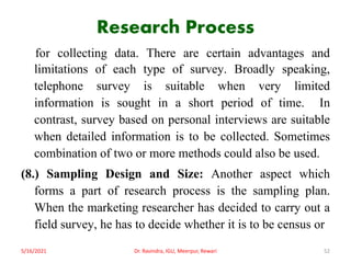 Research Process
for collecting data. There are certain advantages and
limitations of each type of survey. Broadly speaking,
telephone survey is suitable when very limited
information is sought in a short period of time. In
contrast, survey based on personal interviews are suitable
when detailed information is to be collected. Sometimes
combination of two or more methods could also be used.
(8.) Sampling Design and Size: Another aspect which
forms a part of research process is the sampling plan.
When the marketing researcher has decided to carry out a
field survey, he has to decide whether it is to be census or
5/16/2021 Dr. Ravindra, IGU, Meerpur, Rewari 52
 