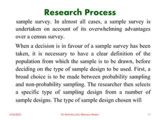 Research Process
sample survey. In almost all cases, a sample survey is
undertaken on account of its overwhelming advantages
over a census survey.
When a decision is in favour of a sample survey has been
taken, it is necessary to have a clear definition of the
population from which the sample is to be drawn, before
deciding on the type of sample design to be used. First, a
broad choice is to be made between probability sampling
and non-probability sampling. The researcher then selects
a specific type of sampling design from a number of
sample designs. The type of sample design chosen will
5/16/2021 Dr. Ravindra, IGU, Meerpur, Rewari 53
 