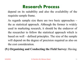 Research Process
depend on its suitability and also the availability of the
requisite sample frame.
As regards sample size there are two basic approaches –
the as statistical approach. Although the former is widely
used in marketing research, it should be the endeavor of
the researcher to follow the statistical approach which is
based on well – defined principles. The size of the sample
will depend on the degree of precision required as also on
the cost consideration.
(9.) Organizing and Conducting the Field Survey: Having
5/16/2021 Dr. Ravindra, IGU, Meerpur, Rewari 54
 
