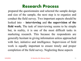 Research Process
prepared the questionnaire and selected the sample design
and size of the sample, the next step is to organize and
conduct the field survey. Two important aspects should be
looked into – interviewing and the supervision of the
field work. The task of interviewing seems to be simple
but, in reality, it is one of the most difficult tasks in
marketing research. This because the respondents are
generally hesitant in giving information unless approached
with fact, initiative and intelligence. Supervision of field
work is equally important to ensure timely and proper
completion of the field survey. Neglecting these aspects
5/16/2021 Dr. Ravindra, IGU, Meerpur, Rewari 55
 