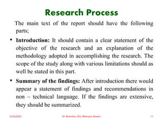 Research Process
The main text of the report should have the following
parts;
• Introduction: It should contain a clear statement of the
objective of the research and an explanation of the
methodology adopted in accomplishing the research. The
scope of the study along with various limitations should as
well be stated in this part.
• Summary of the findings: After introduction there would
appear a statement of findings and recommendations in
non – technical language. If the findings are extensive,
they should be summarized.
5/16/2021 Dr. Ravindra, IGU, Meerpur, Rewari 59
 