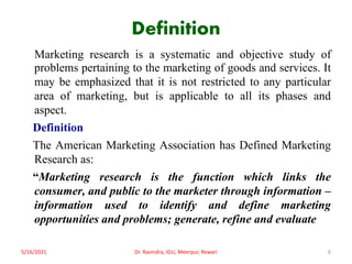 Definition
Marketing research is a systematic and objective study of
problems pertaining to the marketing of goods and services. It
may be emphasized that it is not restricted to any particular
area of marketing, but is applicable to all its phases and
aspect.
Definition
The American Marketing Association has Defined Marketing
Research as:
“Marketing research is the function which links the
consumer, and public to the marketer through information –
information used to identify and define marketing
opportunities and problems; generate, refine and evaluate
5/16/2021 6
Dr. Ravindra, IGU, Meerpur, Rewari
 