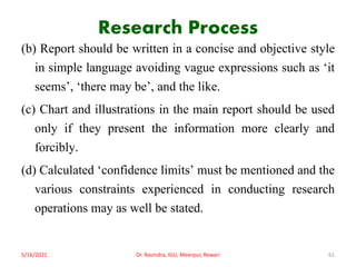 Research Process
(b) Report should be written in a concise and objective style
in simple language avoiding vague expressions such as ‘it
seems’, ‘there may be’, and the like.
(c) Chart and illustrations in the main report should be used
only if they present the information more clearly and
forcibly.
(d) Calculated ‘confidence limits’ must be mentioned and the
various constraints experienced in conducting research
operations may as well be stated.
5/16/2021 Dr. Ravindra, IGU, Meerpur, Rewari 61
 