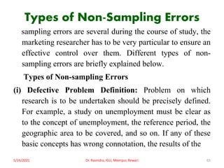 Types of Non-Sampling Errors
sampling errors are several during the course of study, the
marketing researcher has to be very particular to ensure an
effective control over them. Different types of non-
sampling errors are briefly explained below.
Types of Non-sampling Errors
(i) Defective Problem Definition: Problem on which
research is to be undertaken should be precisely defined.
For example, a study on unemployment must be clear as
to the concept of unemployment, the reference period, the
geographic area to be covered, and so on. If any of these
basic concepts has wrong connotation, the results of the
5/16/2021 Dr. Ravindra, IGU, Meerpur, Rewari 65
 