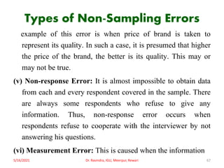 Types of Non-Sampling Errors
example of this error is when price of brand is taken to
represent its quality. In such a case, it is presumed that higher
the price of the brand, the better is its quality. This may or
may not be true.
(v) Non-response Error: It is almost impossible to obtain data
from each and every respondent covered in the sample. There
are always some respondents who refuse to give any
information. Thus, non-response error occurs when
respondents refuse to cooperate with the interviewer by not
answering his questions.
(vi) Measurement Error: This is caused when the information
5/16/2021 Dr. Ravindra, IGU, Meerpur, Rewari 67
 