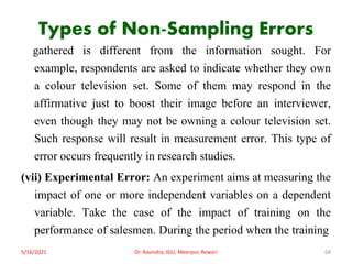 Types of Non-Sampling Errors
gathered is different from the information sought. For
example, respondents are asked to indicate whether they own
a colour television set. Some of them may respond in the
affirmative just to boost their image before an interviewer,
even though they may not be owning a colour television set.
Such response will result in measurement error. This type of
error occurs frequently in research studies.
(vii) Experimental Error: An experiment aims at measuring the
impact of one or more independent variables on a dependent
variable. Take the case of the impact of training on the
performance of salesmen. During the period when the training
5/16/2021 Dr. Ravindra, IGU, Meerpur, Rewari 68
 