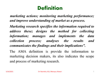 Definition
marketing actions; monitoring marketing performance;
and improve understanding of market as a process.
Marketing research specifies the information required to
address these; designs the method for collecting
information; manages and implements the data
collection process; analyses the results and
communicates the findings and their implications”.
The AMA definition is provide the information to
marketing decision makers, its also indicates the scope
and process of marketing research.
5/16/2021 7
Dr. Ravindra, IGU, Meerpur, Rewari
 