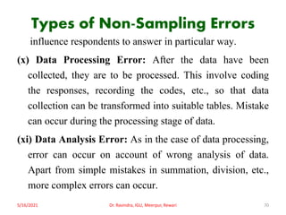 Types of Non-Sampling Errors
influence respondents to answer in particular way.
(x) Data Processing Error: After the data have been
collected, they are to be processed. This involve coding
the responses, recording the codes, etc., so that data
collection can be transformed into suitable tables. Mistake
can occur during the processing stage of data.
(xi) Data Analysis Error: As in the case of data processing,
error can occur on account of wrong analysis of data.
Apart from simple mistakes in summation, division, etc.,
more complex errors can occur.
5/16/2021 Dr. Ravindra, IGU, Meerpur, Rewari 70
 