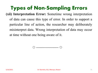 Types of Non-Sampling Errors
(xii) Interpretation Error: Sometime wrong interpretation
of data can cause this type of error. In order to support a
particular line of action, the researcher may deliberately
misinterpret data. Wrong interpretation of data may occur
at time without one being aware of it.
◌ ------------------- ◌
5/16/2021 Dr. Ravindra, IGU, Meerpur, Rewari 71
 