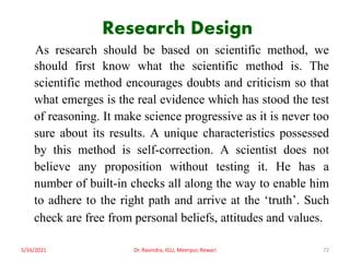 Research Design
As research should be based on scientific method, we
should first know what the scientific method is. The
scientific method encourages doubts and criticism so that
what emerges is the real evidence which has stood the test
of reasoning. It make science progressive as it is never too
sure about its results. A unique characteristics possessed
by this method is self-correction. A scientist does not
believe any proposition without testing it. He has a
number of built-in checks all along the way to enable him
to adhere to the right path and arrive at the ‘truth’. Such
check are free from personal beliefs, attitudes and values.
5/16/2021 Dr. Ravindra, IGU, Meerpur, Rewari 72
 