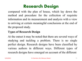 Research Design
compared with the plan of house, which lay down the
method and procedure for the collection of requisite
information and its measurement and analysis with a view
to arriving at certain meaningful conclusions at the end of
the proposed study.
Types of Research Design
At the outset it may be noted that there are several ways of
studying and tackling a problem. There is no single
perfect design. Research designs have been classified by
various authors in different ways. Different types of
research designs have emerged on account of the different
5/16/2021 Dr. Ravindra, IGU, Meerpur, Rewari 75
 