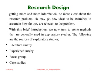 Research Design
getting more and more information, he more clear about the
research problem. He may get new ideas to be examined to
ascertain how far they are relevant to the problem.
With this brief introduction, we now turn to some methods
that are generally used in exploratory studies. The following
are the sources of exploratory studies;
• Literature survey
• Experience survey
• Focus group
• Case studies
5/16/2021 Dr. Ravindra, IGU, Meerpur, Rewari 77
 