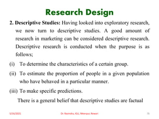 Research Design
2. Descriptive Studies: Having looked into exploratory research,
we now turn to descriptive studies. A good amount of
research in marketing can be considered descriptive research.
Descriptive research is conducted when the purpose is as
follows;
(i) To determine the characteristics of a certain group.
(ii) To estimate the proportion of people in a given population
who have behaved in a particular manner.
(iii) To make specific predictions.
There is a general belief that descriptive studies are factual
5/16/2021 Dr. Ravindra, IGU, Meerpur, Rewari 78
 