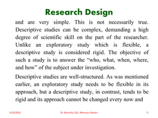 Research Design
and are very simple. This is not necessarily true.
Descriptive studies can be complex, demanding a high
degree of scientific skill on the part of the researcher.
Unlike an exploratory study which is flexible, a
descriptive study is considered rigid. The objective of
such a study is to answer the “who, what, when, where,
and how” of the subject under investigation.
Descriptive studies are well-structured. As was mentioned
earlier, an exploratory study needs to be flexible in its
approach, but a descriptive study, in contrast, tends to be
rigid and its approach cannot be changed every now and
5/16/2021 Dr. Ravindra, IGU, Meerpur, Rewari 79
 