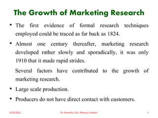 The Growth of Marketing Research
• The first evidence of formal research techniques
employed could be traced as far back as 1824.
• Almost one century thereafter, marketing research
developed rather slowly and sporadically, it was only
1910 that it made rapid strides.
Several factors have contributed to the growth of
marketing research.
• Large scale production.
• Producers do not have direct contact with customers.
5/16/2021 8
Dr. Ravindra, IGU, Meerpur, Rewari
 