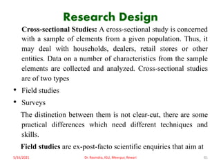 Research Design
Cross-sectional Studies: A cross-sectional study is concerned
with a sample of elements from a given population. Thus, it
may deal with households, dealers, retail stores or other
entities. Data on a number of characteristics from the sample
elements are collected and analyzed. Cross-sectional studies
are of two types
• Field studies
• Surveys
The distinction between them is not clear-cut, there are some
practical differences which need different techniques and
skills.
Field studies are ex-post-facto scientific enquiries that aim at
5/16/2021 Dr. Ravindra, IGU, Meerpur, Rewari 81
 