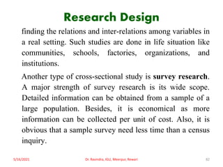 Research Design
finding the relations and inter-relations among variables in
a real setting. Such studies are done in life situation like
communities, schools, factories, organizations, and
institutions.
Another type of cross-sectional study is survey research.
A major strength of survey research is its wide scope.
Detailed information can be obtained from a sample of a
large population. Besides, it is economical as more
information can be collected per unit of cost. Also, it is
obvious that a sample survey need less time than a census
inquiry.
5/16/2021 Dr. Ravindra, IGU, Meerpur, Rewari 82
 
