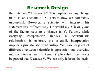 Research Design
the statement “X causes Y”. This implies that any change
in Y is on account of X. This is how we commonly
understand. However, a scientist will interpret this
statement in a different way. He would say X is only one
of the factors causing a change in Y. Further, while
everyday interpretation implies a deterministic
relationship, in contrast, the scientific interpretation
implies a probabilistic relationship. Yet, another point of
difference between scientific interpretation and everyday
interpretation is that the former implies that it can never
be proved that X causes Y. We can only infer on the basis
5/16/2021 Dr. Ravindra, IGU, Meerpur, Rewari 85
 