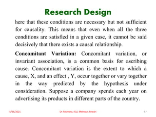 Research Design
here that these conditions are necessary but not sufficient
for causality. This means that even when all the three
conditions are satisfied in a given case, it cannot be said
decisively that there exists a causal relationship.
Concomitant Variation: Concomitant variation, or
invariant association, is a common basis for ascribing
cause. Concomitant variation is the extent to which a
cause, X, and an effect , Y, occur together or vary together
in the way predicted by the hypothesis under
consideration. Suppose a company spends each year on
advertising its products in different parts of the country.
5/16/2021 Dr. Ravindra, IGU, Meerpur, Rewari 87
 