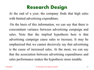 Research Design
At the end of a year, the company finds that high sales
with limited advertising expenditure.
On the basis of this information, we can say that there is
concomitant variance between advertising campaign and
sales. Note that the implied hypothesis here is that
advertising campaign cause sales to increase. It may be
emphasized that we cannot decisively say that advertising
is the cause of increased sales. At the most, we can say
that the association between advertising expenditures and
sales performance makes the hypothesis more tenable.
5/16/2021 Dr. Ravindra, IGU, Meerpur, Rewari 88
 