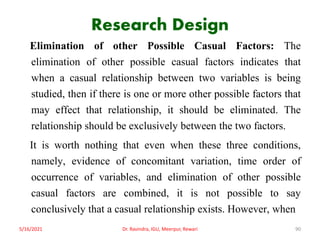 Research Design
Elimination of other Possible Casual Factors: The
elimination of other possible casual factors indicates that
when a casual relationship between two variables is being
studied, then if there is one or more other possible factors that
may effect that relationship, it should be eliminated. The
relationship should be exclusively between the two factors.
It is worth nothing that even when these three conditions,
namely, evidence of concomitant variation, time order of
occurrence of variables, and elimination of other possible
casual factors are combined, it is not possible to say
conclusively that a casual relationship exists. However, when
5/16/2021 Dr. Ravindra, IGU, Meerpur, Rewari 90
 
