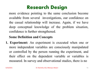 Research Design
more evidence pointing to the same conclusion become
available from several investigations, our confidence on
the casual relationship will increase. Again, if we have
deep conceptual knowledge of the problem situation,
confidence is further strengthened.
Some Definition and Concepts
1. Experiment: An experiment is executed when one or
more independent variables are consciously manipulated
or controlled by the person running the experiment, and
their effect on the dependent variable or variables is
measured. In survey and observational studies, there is no
5/16/2021 Dr. Ravindra, IGU, Meerpur, Rewari 91
 