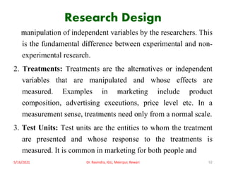 Research Design
manipulation of independent variables by the researchers. This
is the fundamental difference between experimental and non-
experimental research.
2. Treatments: Treatments are the alternatives or independent
variables that are manipulated and whose effects are
measured. Examples in marketing include product
composition, advertising executions, price level etc. In a
measurement sense, treatments need only from a normal scale.
3. Test Units: Test units are the entities to whom the treatment
are presented and whose response to the treatments is
measured. It is common in marketing for both people and
5/16/2021 Dr. Ravindra, IGU, Meerpur, Rewari 92
 