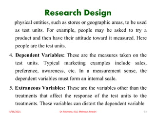 Research Design
physical entities, such as stores or geographic areas, to be used
as test units. For example, people may be asked to try a
product and then have their attitude toward it measured. Here
people are the test units.
4. Dependent Variables: These are the measures taken on the
test units. Typical marketing examples include sales,
preference, awareness, etc. In a measurement sense, the
dependent variables must form an internal scale.
5. Extraneous Variables: These are the variables other than the
treatments that affect the response of the test units to the
treatments. These variables can distort the dependent variable
5/16/2021 Dr. Ravindra, IGU, Meerpur, Rewari 93
 