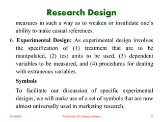 Research Design
measures in such a way as to weaken or invalidate one’s
ability to make casual references.
6. Experimental Design: As experimental design involves
the specification of (1) treatment that are to be
manipulated, (2) test units to be used, (3) dependent
variables to be measured, and (4) procedures for dealing
with extraneous variables.
Symbols
To facilitate our discussion of specific experimental
designs, we will make use of a set of symbols that are now
almost universally used in marketing research.
5/16/2021 Dr. Ravindra, IGU, Meerpur, Rewari 94
 