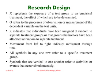 Research Design
• X represents the exposure of a test group to an empirical
treatment, the effect of which are to be determined.
• O refers to the processes of observation or measurement of the
dependent variable on the test units.
• R indicates that individuals have been assigned at random to
separate treatment groups or that groups themselves have been
allocated at random to separate treatment.
• Movement from left to right indicates movement through
time.
• All symbols in any one row refer to a specific treatment
group.
• Symbols that are vertical to one another refer to activities or
event s that occur simultaneously.
5/16/2021 Dr. Ravindra, IGU, Meerpur, Rewari 95
 