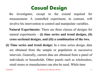 Casual Design
the investigator, except to the extend required for
measurement. A controlled experiment, in contrast, will
involve his intervention to control and manipulate variables.
Natural Experiments: There are three classes of designs for
natural experiments – (i) time series and trend designs, (ii)
cross sectional designs, and (iii) a combination of the two.
(i) Time series and trend design: In a time series design, data
are obtained from the sample or population at successive
intervals. Generally, current data are obtained from a panel of
individuals or households. Other panels such as wholesalers,
retail stores or manufacturer can also be used. While time
5/16/2021 Dr. Ravindra, IGU, Meerpur, Rewari 97
 