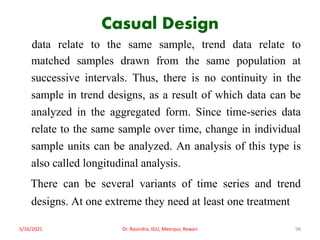 Casual Design
data relate to the same sample, trend data relate to
matched samples drawn from the same population at
successive intervals. Thus, there is no continuity in the
sample in trend designs, as a result of which data can be
analyzed in the aggregated form. Since time-series data
relate to the same sample over time, change in individual
sample units can be analyzed. An analysis of this type is
also called longitudinal analysis.
There can be several variants of time series and trend
designs. At one extreme they need at least one treatment
5/16/2021 Dr. Ravindra, IGU, Meerpur, Rewari 98
 