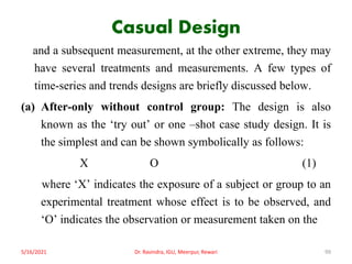 Casual Design
and a subsequent measurement, at the other extreme, they may
have several treatments and measurements. A few types of
time-series and trends designs are briefly discussed below.
(a) After-only without control group: The design is also
known as the ‘try out’ or one –shot case study design. It is
the simplest and can be shown symbolically as follows:
X O (1)
where ‘X’ indicates the exposure of a subject or group to an
experimental treatment whose effect is to be observed, and
‘O’ indicates the observation or measurement taken on the
5/16/2021 Dr. Ravindra, IGU, Meerpur, Rewari 99
 