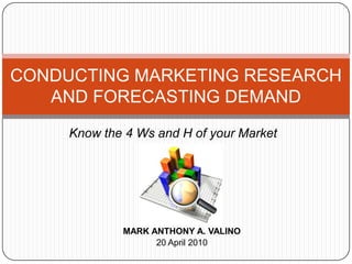 CONDUCTING MARKETING RESEARCH AND FORECASTING DEMAND Know the 4 Ws and H of your Market MARK ANTHONY A. VALINO 20 April 2010 