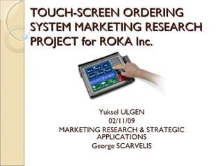 TOUCH-SCREEN ORDERING SYSTEM MARKETING RESEARCH PROJECT for ROKA Inc. Yuksel ULGEN 02/11/09 MARKETING RESEARCH & STRATEGIC APPLICATIONS George SCARVELIS 
