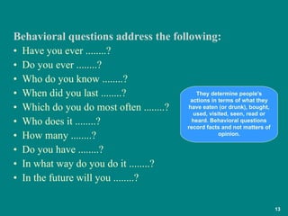 •  Have you ever ........? •  Do you ever ........? •  Who do you know ........? •  When did you last ........? •  Which do you do most often ........? •  Who does it ........? •  How many ........? •  Do you have ........? •  In what way do you do it ........? •  In the future will you ........? Behavioral questions address the following: They determine people's actions in terms of what they have eaten (or drunk), bought, used, visited, seen, read or heard. Behavioral questions record facts and not matters of opinion. 