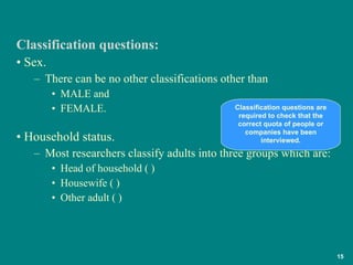 Sex.  There can be no other classifications other than  MALE and  FEMALE. Household status.  Most researchers classify adults into three groups which are: Head of household ( ) Housewife ( ) Other adult ( ) Classification questions: Classification questions are required to check that the correct quota of people or companies have been interviewed. 