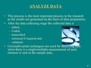 ANALYZE DATA This process is the most important process in the research as the results are generated on the basis of data preparation.  After the data collecting stage the collected data is  edited,  Coded,  transcribed corrected if required and  validated. Uni/multivariate techniques are used for analyzing data when there is a single/multiple measurement of each element or unit in the sample data.  