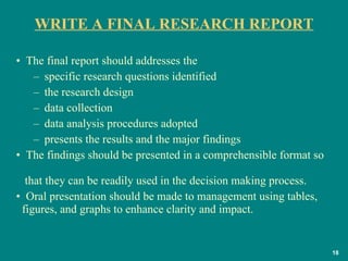 WRITE A FINAL RESEARCH REPORT The final report should addresses the  specific research questions identified  the research design  data collection  data analysis procedures adopted  presents the results and the major findings  The findings should be presented in a comprehensible format so    that they can be readily used in the decision making process. Oral presentation should be made to management using tables,    figures, and graphs to enhance clarity and impact.  