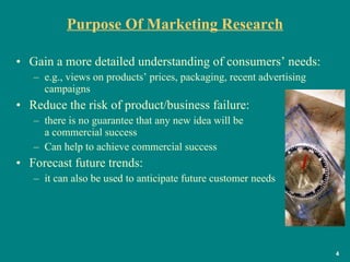 Purpose Of Marketing Research Gain a more detailed understanding of consumers’ needs:  e.g., views on products’ prices, packaging, recent advertising campaigns Reduce the risk of product/business failure: there is no guarantee that any new idea will be  a commercial success Can help to achieve commercial success  Forecast future trends: it can also be used to anticipate future customer needs  