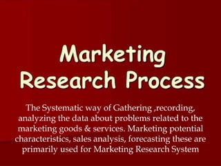 The Systematic way of Gathering ,recording,
analyzing the data about problems related to the
marketing goods & services. Marketing potential
characteristics, sales analysis, forecasting these are
primarily used for Marketing Research System
 